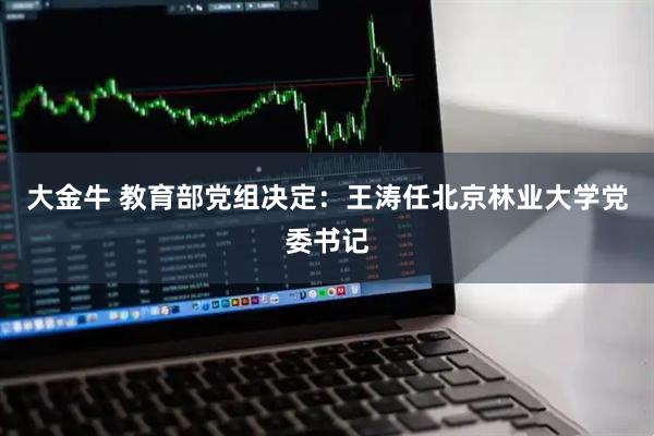 大金牛 教育部党组决定：王涛任北京林业大学党委书记