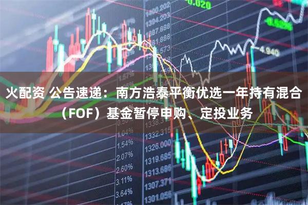 火配资 公告速递：南方浩泰平衡优选一年持有混合（FOF）基金暂停申购、定投业务