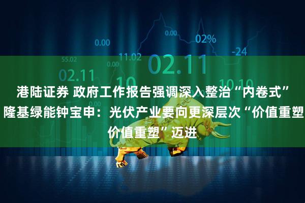 港陆证券 政府工作报告强调深入整治“内卷式”竞争，隆基绿能钟宝申：光伏产业要向更深层次“价值重塑”迈进