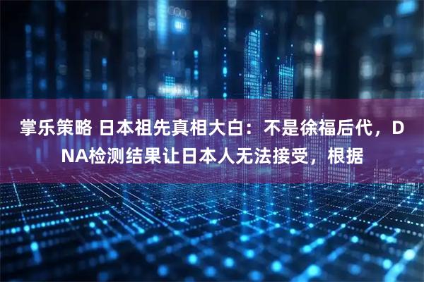 掌乐策略 日本祖先真相大白：不是徐福后代，DNA检测结果让日本人无法接受，根据