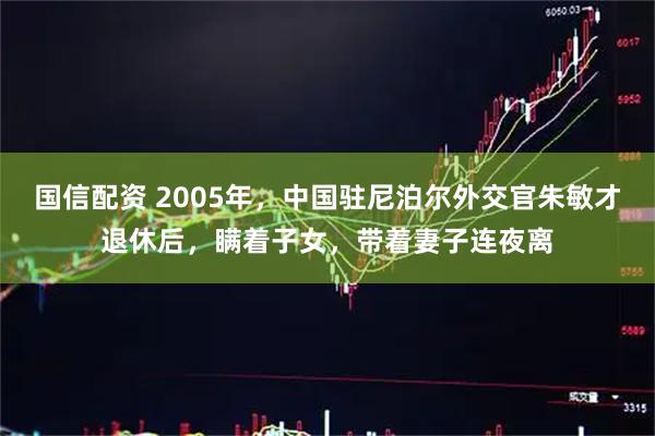 国信配资 2005年，中国驻尼泊尔外交官朱敏才退休后，瞒着子女，带着妻子连夜离