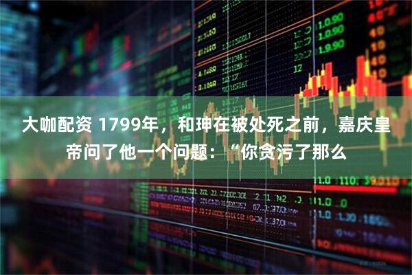大咖配资 1799年，和珅在被处死之前，嘉庆皇帝问了他一个问题：“你贪污了那么