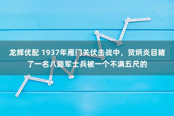 龙辉优配 1937年雁门关伏击战中，贺炳炎目睹了一名八路军士兵被一个不满五尺的