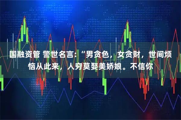 国融资管 警世名言: “男贪色，女贪财，世间烦恼从此来，人穷莫娶美娇娘。不信你