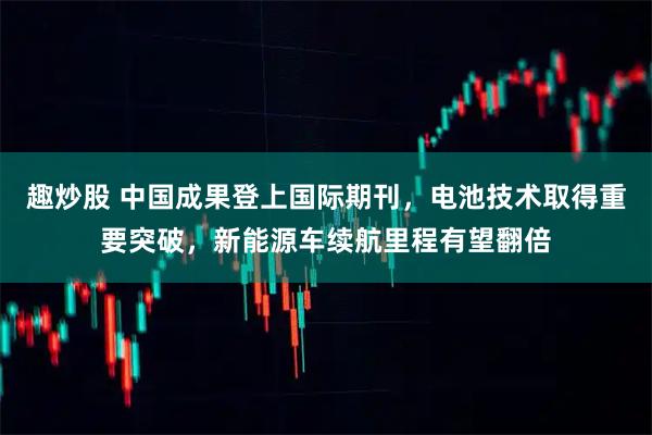 趣炒股 中国成果登上国际期刊，电池技术取得重要突破，新能源车续航里程有望翻倍