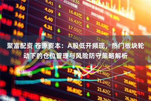 聚富配资 苍原资本：A股低开频现，热门板块轮动下的仓位管理与风险防守策略解析