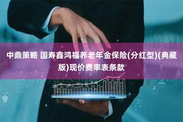 中鼎策略 国寿鑫鸿福养老年金保险(分红型)(典藏版)现价费率表条款