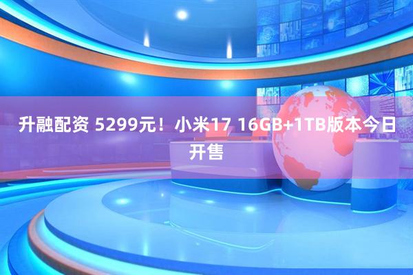 升融配资 5299元！小米17 16GB+1TB版本今日开售