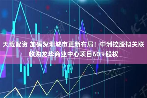 天载配资 加码深圳城市更新布局！中洲控股拟关联收购龙华商业中心项目60%股权
