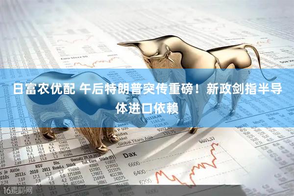 日富农优配 午后特朗普突传重磅！新政剑指半导体进口依赖