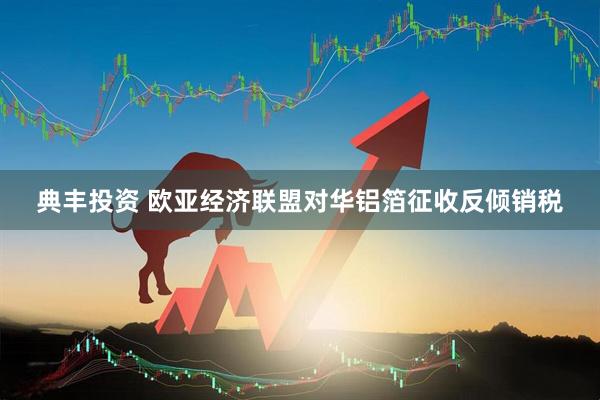 典丰投资 欧亚经济联盟对华铝箔征收反倾销税