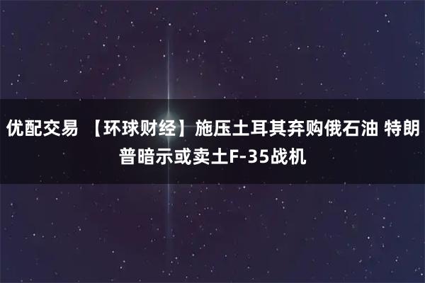 优配交易 【环球财经】施压土耳其弃购俄石油 特朗普暗示或卖土F-35战机
