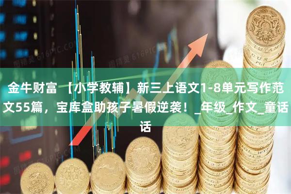 金牛财富 【小学教辅】新三上语文1-8单元写作范文55篇，宝库盒助孩子暑假逆袭！_年级_作文_童话
