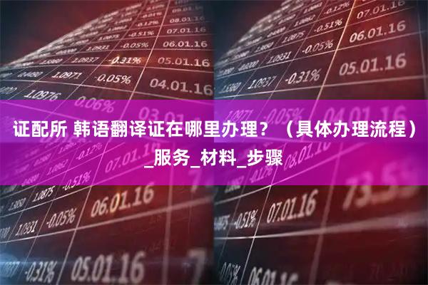 证配所 韩语翻译证在哪里办理？（具体办理流程）_服务_材料_步骤