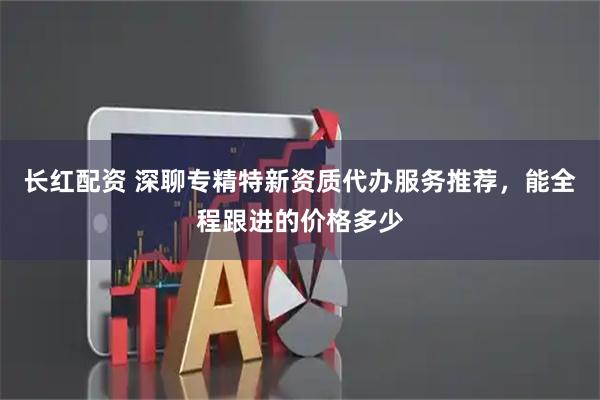 长红配资 深聊专精特新资质代办服务推荐，能全程跟进的价格多少