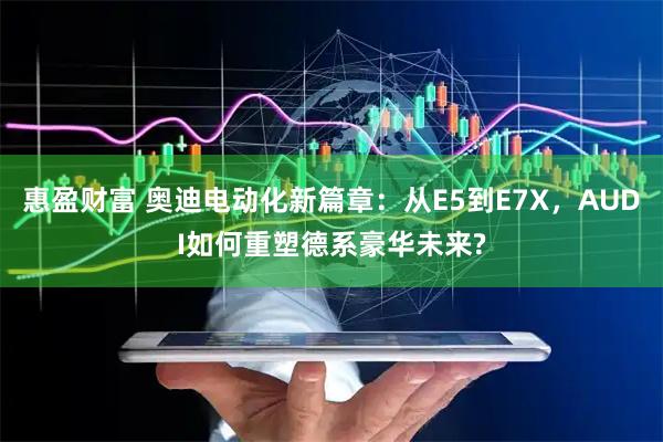 惠盈财富 奥迪电动化新篇章：从E5到E7X，AUDI如何重塑德系豪华未来?