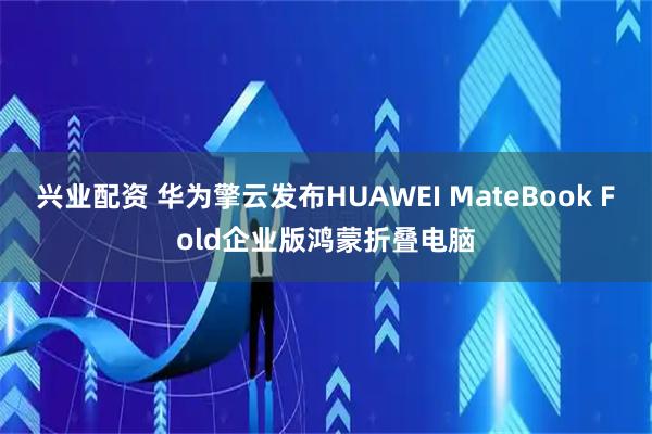 兴业配资 华为擎云发布HUAWEI MateBook Fold企业版鸿蒙折叠电脑