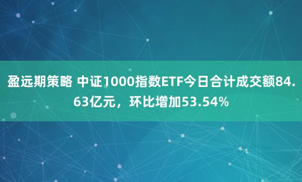盈远期策略 中证1000指数ETF今日合计成交额84.63亿元，环比增加53.54%