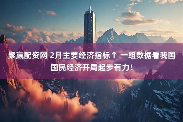 聚赢配资网 2月主要经济指标↑ 一组数据看我国国民经济开局起步有力！