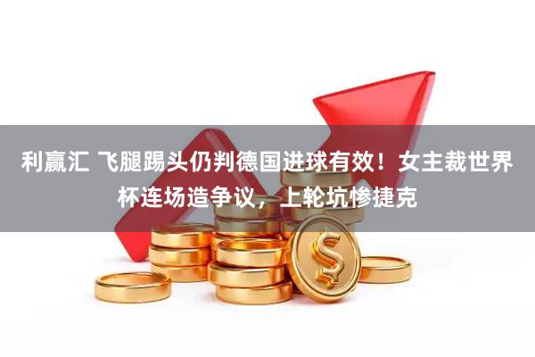 利赢汇 飞腿踢头仍判德国进球有效！女主裁世界杯连场造争议，上轮坑惨捷克