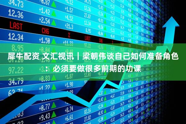 犀牛配资 文汇视讯｜梁朝伟谈自己如何准备角色：必须要做很多前期的功课