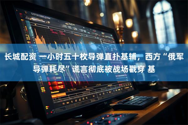 长城配资 一小时五十枚导弹直扑基辅，西方“俄军导弹耗尽”谎言彻底被战场戳穿 基