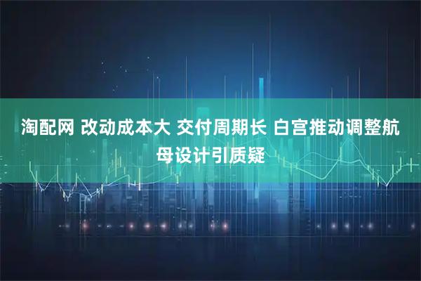 淘配网 改动成本大 交付周期长 白宫推动调整航母设计引质疑